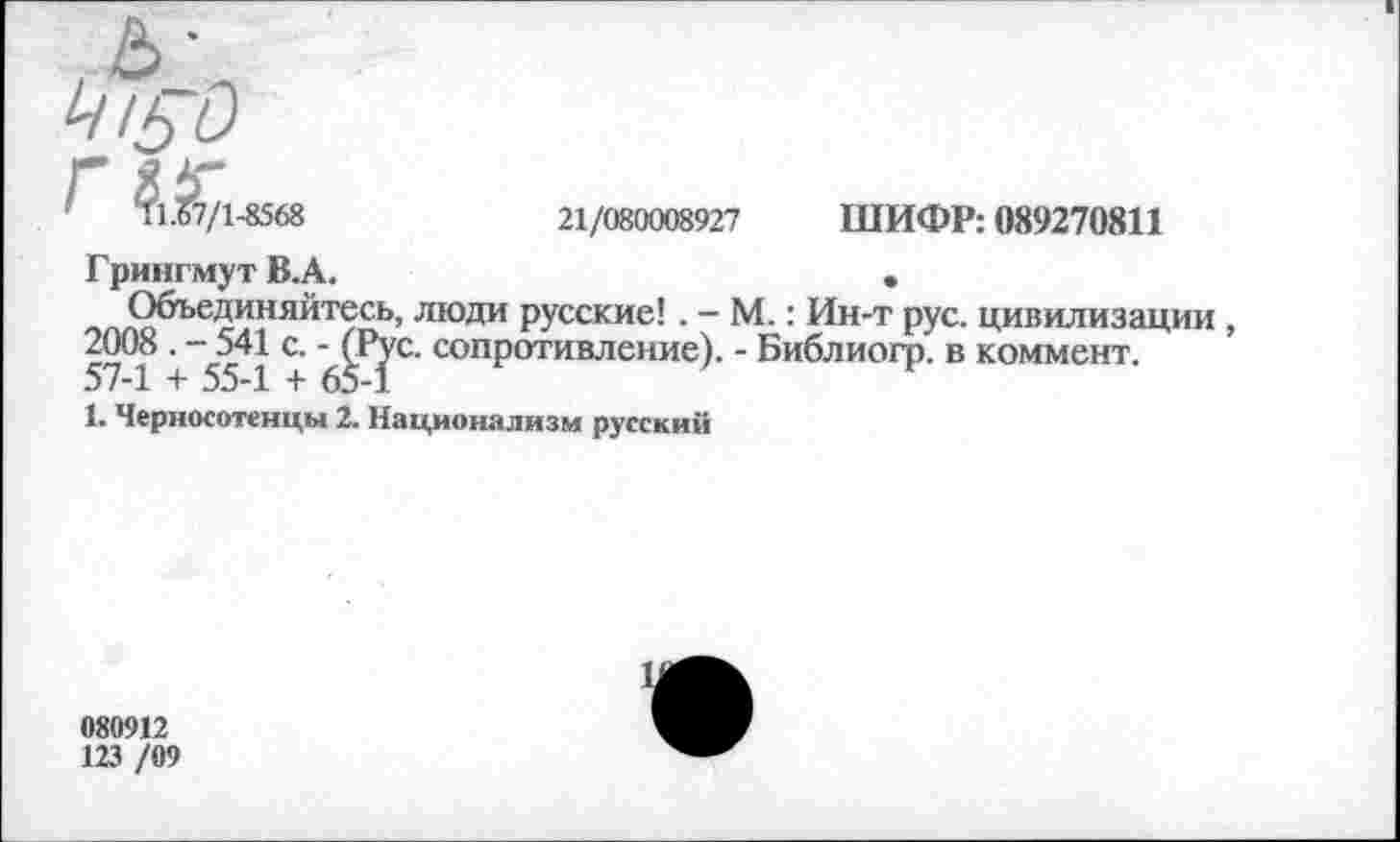 ﻿ь-
г 11.0//1-ОЭ Оо	21/080008927	ШИФР: 089270811
Грингмут В.А.	•
Объединяйтесь, люди русские!. - М.: Ин-т рус. цивилизации , 2008 . - 541 с. - (Рус. сопротивление). - Библиогр. в коммент. 57-1 + 55-1 + 65-1
1. Черносотенцы 2. Национализм русский
080912
123 /09